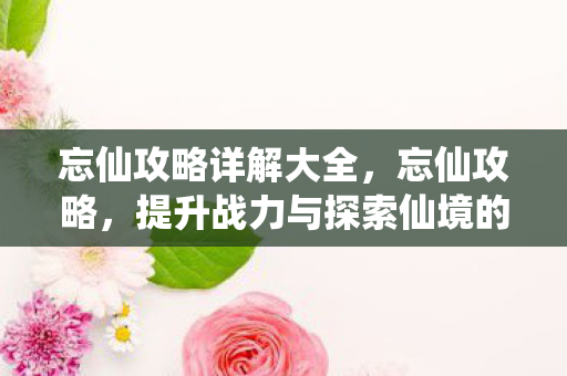 忘仙攻略详解大全,忘仙攻略,提升战力与探索仙境的全方位指南 忘仙攻略详解大全,忘仙攻略,提升战力与探索仙境的全方位指南