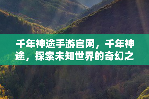 千年神途手游官网，千年神途，探索未知世界的奇幻之旅