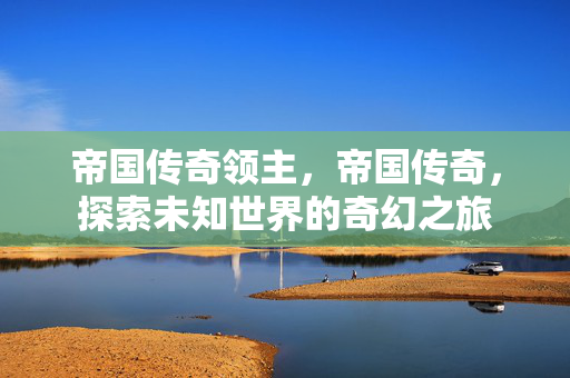 帝国传奇领主,帝国传奇,探索未知世界的奇幻之旅 帝国传奇领主,帝国传奇,探索未知世界的奇幻之旅