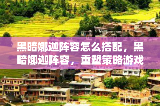 黑暗娜迦阵容怎么搭配，黑暗娜迦阵容，重塑策略游戏的巅峰