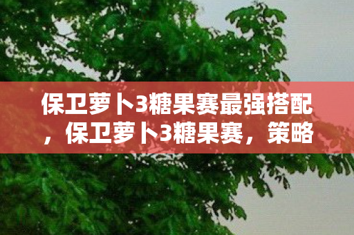保卫萝卜3糖果赛最强搭配，保卫萝卜3糖果赛，策略与乐趣的完美结合
