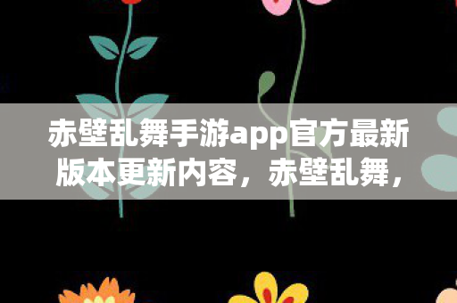 赤壁乱舞手游app官方最新版本更新内容,赤壁乱舞,探索历史与艺术的完美融合 赤壁乱舞手游app官方最新版本更新内容,赤壁乱舞,探索历史与艺术的完美融合