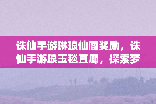 诛仙手游琳琅仙阁奖励，诛仙手游琅玉毯直廊，探索梦幻世界的奇妙之旅