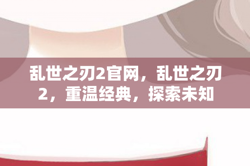 乱世之刃2官网,乱世之刃2,重温经典,探索未知 乱世之刃2官网,乱世之刃2,重温经典,探索未知