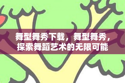 舞型舞秀下载,舞型舞秀,探索舞蹈艺术的无限可能 舞型舞秀下载,舞型舞秀,探索舞蹈艺术的无限可能