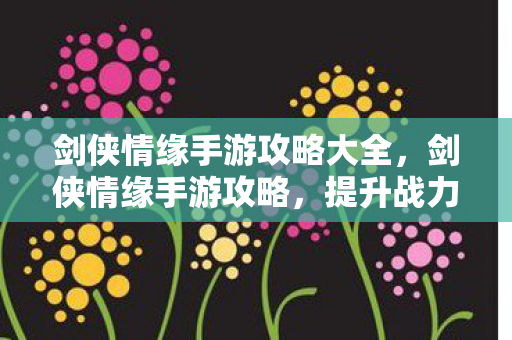 剑侠情缘手游攻略大全,剑侠情缘手游攻略,提升战力与角色发展的全面指南 剑侠情缘手游攻略大全,剑侠情缘手游攻略,提升战力与角色发展的全面指南