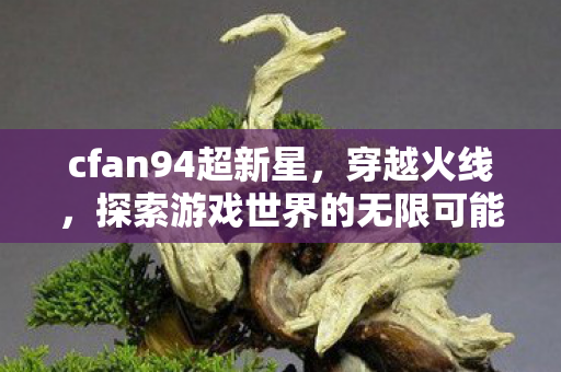 cfan94超新星,穿越火线,探索游戏世界的无限可能 cfan94超新星,穿越火线,探索游戏世界的无限可能