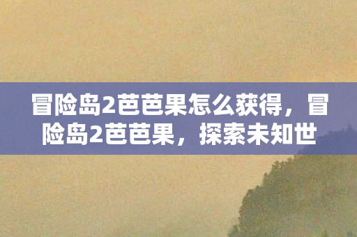 冒险岛2芭芭果怎么获得,冒险岛2芭芭果,探索未知世界的奇妙之旅 冒险岛2芭芭果怎么获得,冒险岛2芭芭果,探索未知世界的奇妙之旅