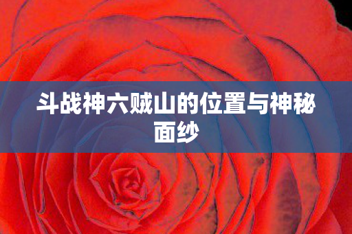 斗战神六贼山的位置与神秘面纱 斗战神六贼山的位置与神秘面纱