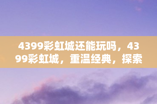4399彩虹城还能玩吗，4399彩虹城，重温经典，探索无限可能