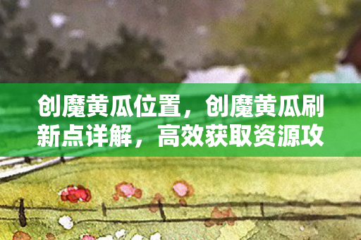 创魔黄瓜位置，创魔黄瓜刷新点详解，高效获取资源攻略