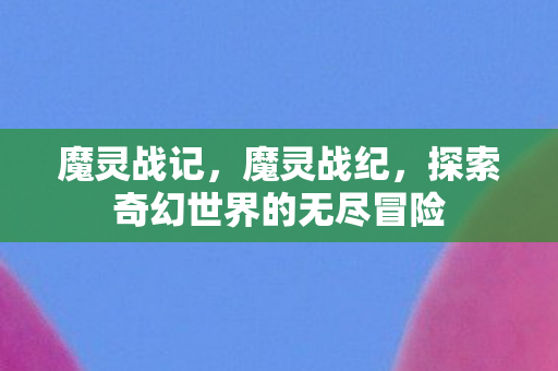 魔灵战记,魔灵战纪,探索奇幻世界的无尽冒险 魔灵战记,魔灵战纪,探索奇幻世界的无尽冒险