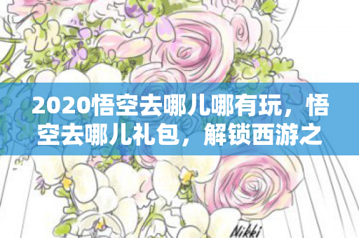 2020悟空去哪儿哪有玩,悟空去哪儿礼包,解锁西游之旅的神秘钥匙 2020悟空去哪儿哪有玩,悟空去哪儿礼包,解锁西游之旅的神秘钥匙
