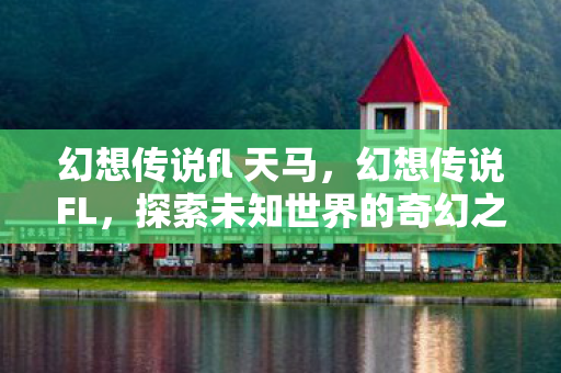 幻想传说fl 天马,幻想传说FL,探索未知世界的奇幻之旅 幻想传说fl 天马,幻想传说FL,探索未知世界的奇幻之旅