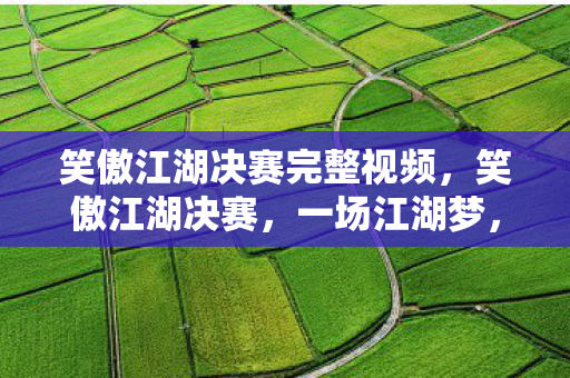 笑傲江湖决赛完整视频,笑傲江湖决赛,一场江湖梦,几多英雄泪 笑傲江湖决赛完整视频,笑傲江湖决赛,一场江湖梦,几多英雄泪