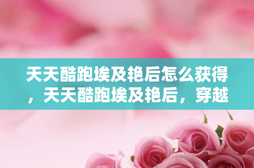 天天酷跑埃及艳后怎么获得,天天酷跑埃及艳后,穿越时空的绝美冒险 天天酷跑埃及艳后怎么获得,天天酷跑埃及艳后,穿越时空的绝美冒险