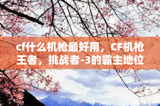 cf什么机枪最好用,CF机枪王者,挑战者-3的霸主地位 cf什么机枪最好用,CF机枪王者,挑战者-3的霸主地位