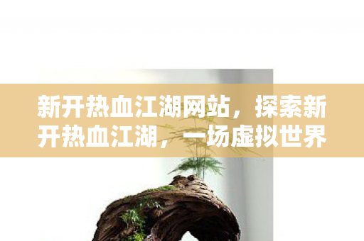 新开热血江湖网站，探索新开热血江湖，一场虚拟世界的冒险之旅