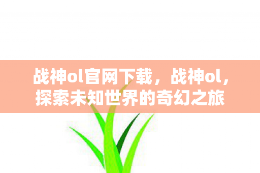 战神ol官网下载,战神ol,探索未知世界的奇幻之旅 战神ol官网下载,战神ol,探索未知世界的奇幻之旅