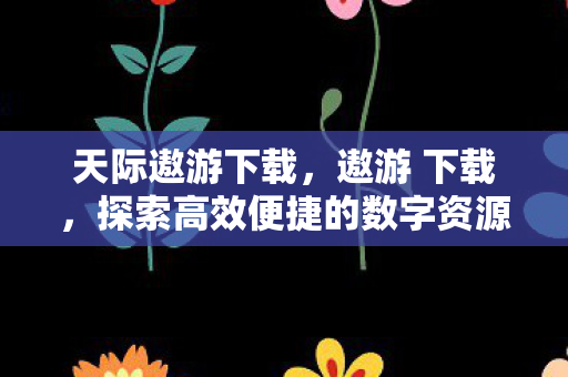 天际遨游下载,遨游 下载,探索高效便捷的数字资源获取之旅 天际遨游下载,遨游 下载,探索高效便捷的数字资源获取之旅