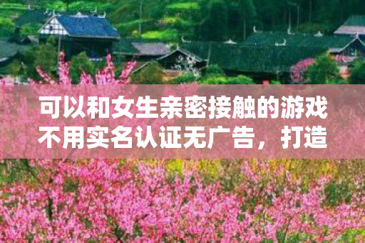 可以和女生亲密接触的游戏不用实名认证无广告,打造浪漫互动,与女生亲密接触的游戏推荐 可以和女生亲密接触的游戏不用实名认证无广告,打造浪漫互动,与女生亲密接触的游戏推荐