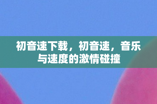初音速下载,初音速,音乐与速度的激情碰撞 初音速下载,初音速,音乐与速度的激情碰撞