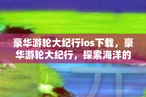 豪华游轮大纪行ios下载,豪华游轮大纪行,探索海洋的梦幻之旅 豪华游轮大纪行ios下载,豪华游轮大纪行,探索海洋的梦幻之旅