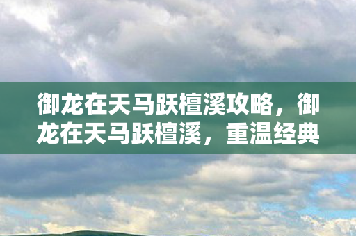 御龙在天马跃檀溪攻略,御龙在天马跃檀溪,重温经典,探索游戏背后的文化深度 御龙在天马跃檀溪攻略,御龙在天马跃檀溪,重温经典,探索游戏背后的文化深度