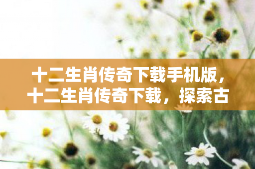 十二生肖传奇下载手机版,十二生肖传奇下载,探索古老传说与现代科技的奇妙融合 十二生肖传奇下载手机版,十二生肖传奇下载,探索古老传说与现代科技的奇妙融合