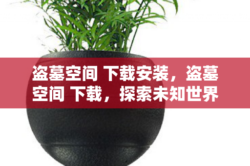 盗墓空间 下载安装,盗墓空间 下载,探索未知世界的冒险之旅 盗墓空间 下载安装,盗墓空间 下载,探索未知世界的冒险之旅