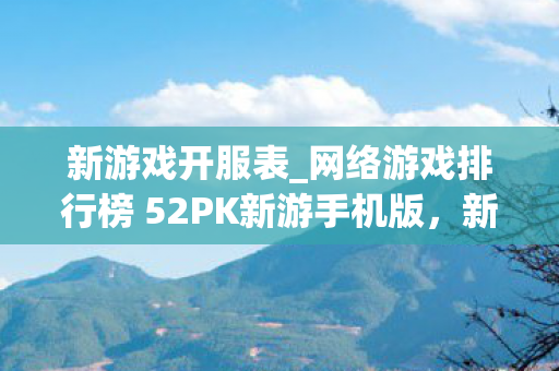 新游戏开服表_网络游戏排行榜 52PK新游手机版，新游戏开服表，探索未来游戏世界的门户