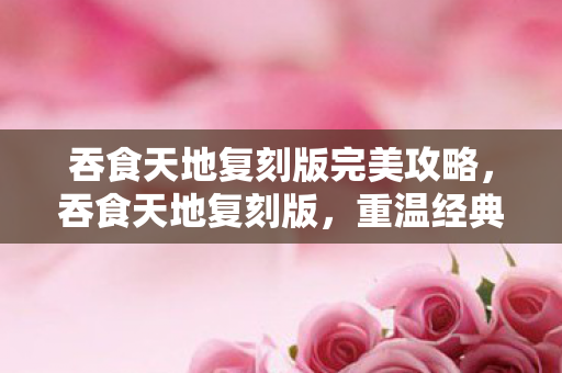 吞食天地复刻版完美攻略,吞食天地复刻版,重温经典,再续前缘 吞食天地复刻版完美攻略,吞食天地复刻版,重温经典,再续前缘