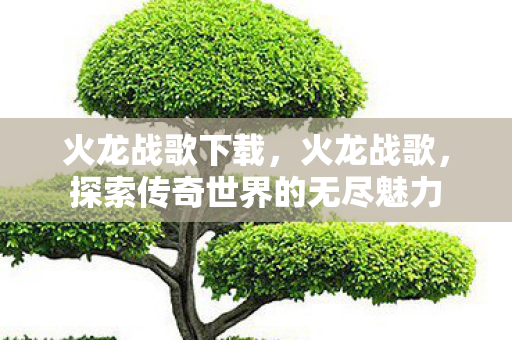 火龙战歌下载,火龙战歌,探索传奇世界的无尽魅力 火龙战歌下载,火龙战歌,探索传奇世界的无尽魅力