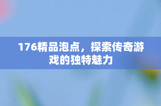176精品泡点,探索传奇游戏的独特魅力 176精品泡点,探索传奇游戏的独特魅力