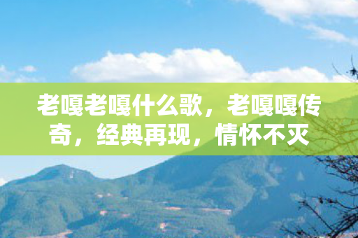 老嘎老嘎什么歌,老嘎嘎传奇,经典再现,情怀不灭 老嘎老嘎什么歌,老嘎嘎传奇,经典再现,情怀不灭