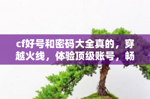cf好号和密码大全真的,穿越火线,体验顶级账号,畅享游戏乐趣 cf好号和密码大全真的,穿越火线,体验顶级账号,畅享游戏乐趣