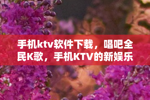 手机ktv软件下载，唱吧全民K歌，手机KTV的新娱乐时代