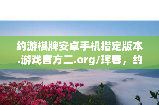 约游棋牌安卓手机指定版本.游戏官方二.org/珲春,约游,探索虚拟世界的奇妙之旅 约游棋牌安卓手机指定版本.游戏官方二.org/珲春,约游,探索虚拟世界的奇妙之旅