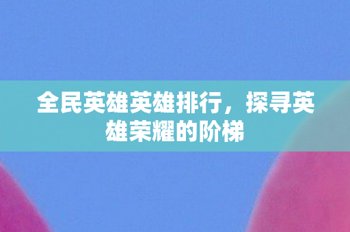 全民英雄英雄排行，探寻英雄荣耀的阶梯