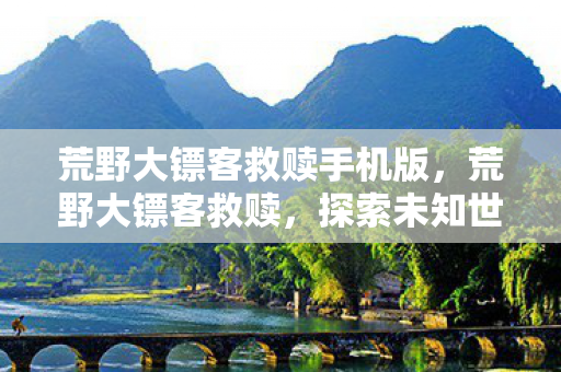 荒野大镖客救赎手机版,荒野大镖客救赎,探索未知世界的无尽冒险 荒野大镖客救赎手机版,荒野大镖客救赎,探索未知世界的无尽冒险
