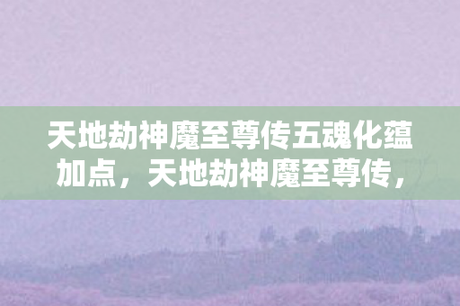 天地劫神魔至尊传五魂化蕴加点,天地劫神魔至尊传,探寻经典游戏的魅力与传承 天地劫神魔至尊传五魂化蕴加点,天地劫神魔至尊传,探寻经典游戏的魅力与传承