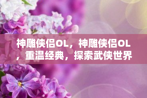神雕侠侣OL，神雕侠侣OL，重温经典，探索武侠世界的无限可能