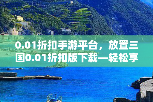 0.01折扣手游平台,放置三国0.01折扣版下载—轻松享受经典策略游戏的福利 0.01折扣手游平台,放置三国0.01折扣版下载—轻松享受经典策略游戏的福利