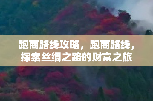 跑商路线攻略,跑商路线,探索丝绸之路的财富之旅 跑商路线攻略,跑商路线,探索丝绸之路的财富之旅