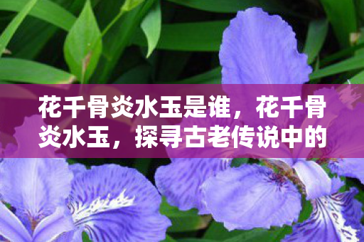 花千骨炎水玉是谁,花千骨炎水玉,探寻古老传说中的神秘宝石 花千骨炎水玉是谁,花千骨炎水玉,探寻古老传说中的神秘宝石