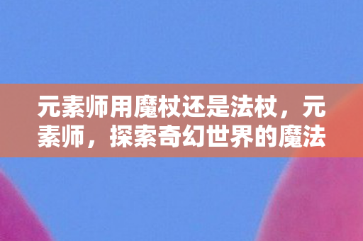 元素师用魔杖还是法杖，元素师，探索奇幻世界的魔法之旅