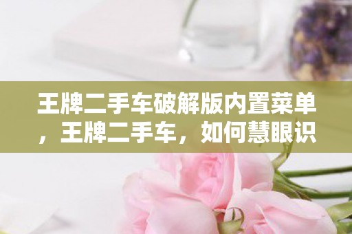 王牌二手车破解版内置菜单，王牌二手车，如何慧眼识珠，淘到心仪的宝车
