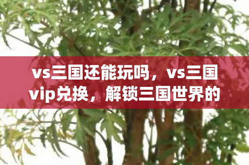 vs三国还能玩吗,vs三国vip兑换,解锁三国世界的无限可能 vs三国还能玩吗,vs三国vip兑换,解锁三国世界的无限可能
