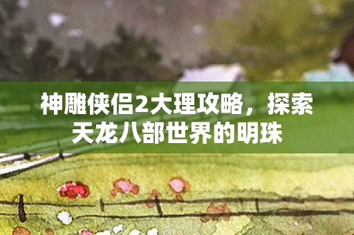神雕侠侣2大理攻略，探索天龙八部世界的明珠