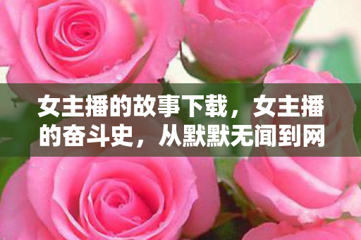 女主播的故事下载，女主播的奋斗史，从默默无闻到网络红人的蜕变
